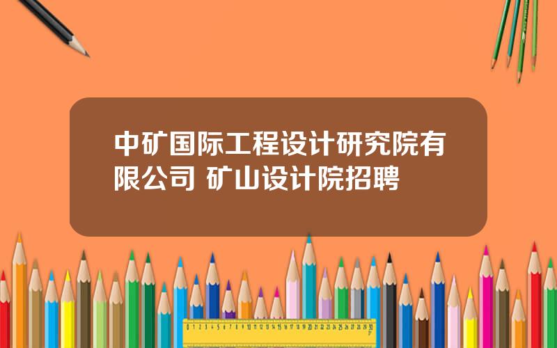 中矿国际工程设计研究院有限公司 矿山设计院招聘